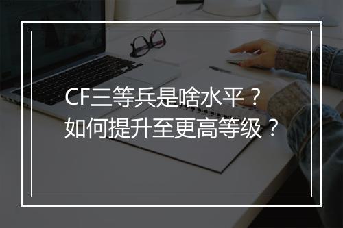 CF三等兵是啥水平？如何提升至更高等级？