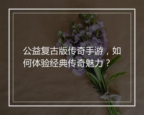 公益复古版传奇手游，如何体验经典传奇魅力？