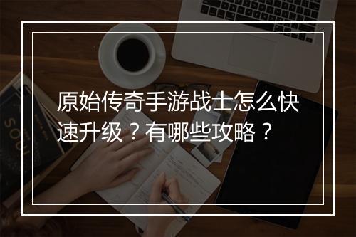 原始传奇手游战士怎么快速升级？有哪些攻略？