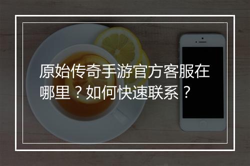 原始传奇手游官方客服在哪里？如何快速联系？