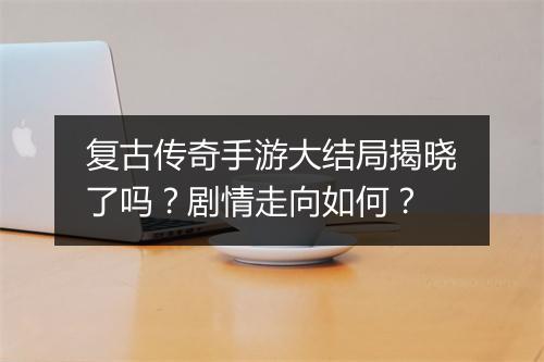 复古传奇手游大结局揭晓了吗？剧情走向如何？