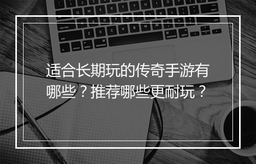 适合长期玩的传奇手游有哪些？推荐哪些更耐玩？
