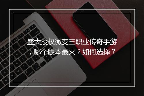 盛大授权微变三职业传奇手游，哪个版本最火？如何选择？
