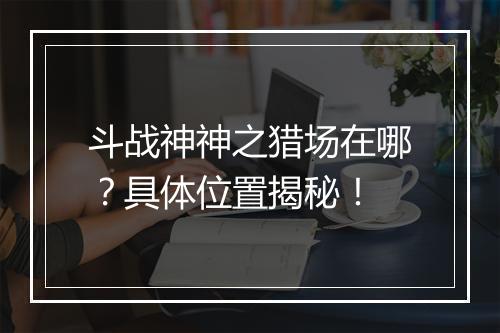 斗战神神之猎场在哪？具体位置揭秘！