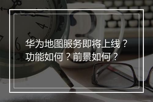 华为地图服务即将上线？功能如何？前景如何？