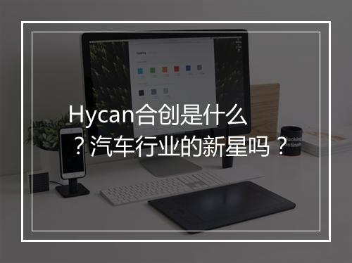 Hycan合创是什么？汽车行业的新星吗？