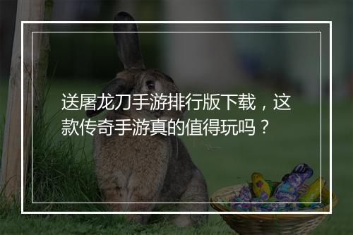 送屠龙刀手游排行版下载，这款传奇手游真的值得玩吗？