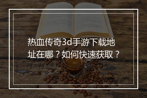 热血传奇3d手游下载地址在哪？如何快速获取？