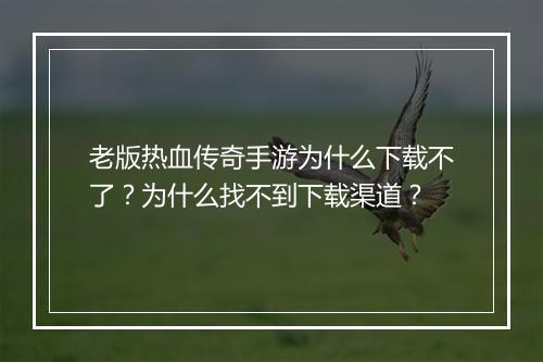 老版热血传奇手游为什么下载不了？为什么找不到下载渠道？