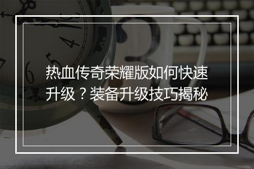 热血传奇荣耀版如何快速升级？装备升级技巧揭秘