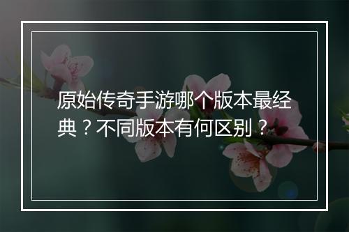 原始传奇手游哪个版本最经典？不同版本有何区别？