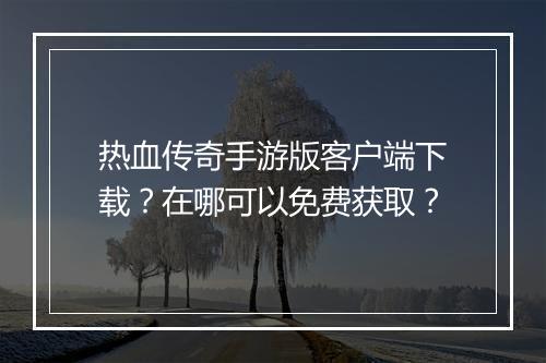 热血传奇手游版客户端下载？在哪可以免费获取？