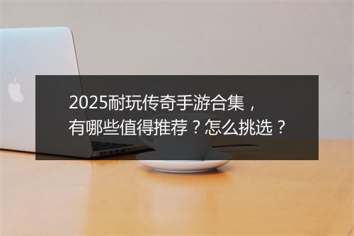 2025耐玩传奇手游合集，有哪些值得推荐？怎么挑选？