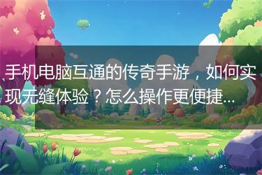 手机电脑互通的传奇手游，如何实现无缝体验？怎么操作更便捷？