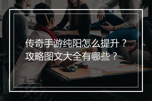 传奇手游纯阳怎么提升？攻略图文大全有哪些？
