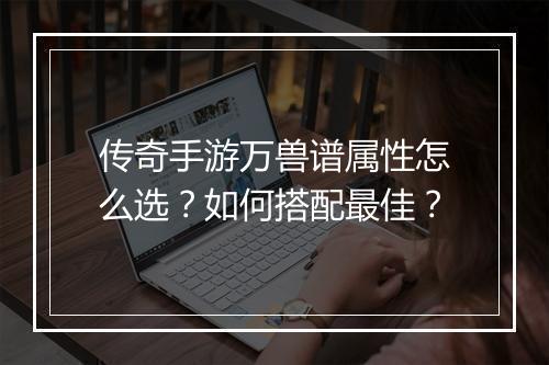 传奇手游万兽谱属性怎么选？如何搭配最佳？