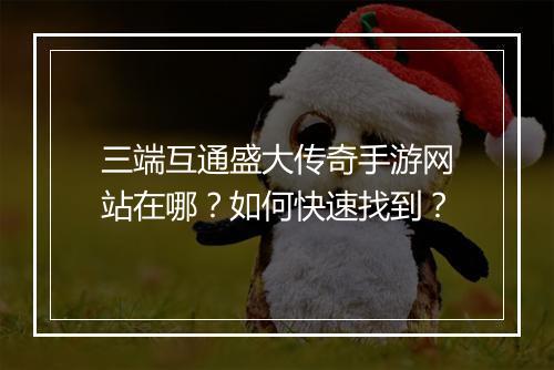 三端互通盛大传奇手游网站在哪？如何快速找到？