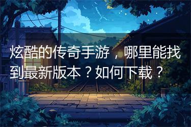 炫酷的传奇手游，哪里能找到最新版本？如何下载？
