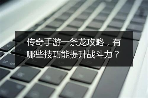 传奇手游一条龙攻略，有哪些技巧能提升战斗力？