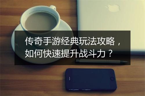 传奇手游经典玩法攻略，如何快速提升战斗力？