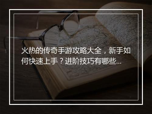 火热的传奇手游攻略大全，新手如何快速上手？进阶技巧有哪些？