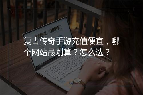 复古传奇手游充值便宜，哪个网站最划算？怎么选？