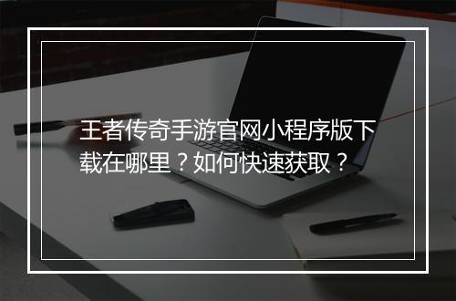 王者传奇手游官网小程序版下载在哪里？如何快速获取？