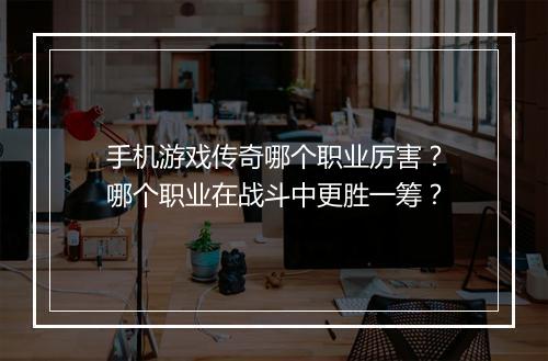 手机游戏传奇哪个职业厉害？哪个职业在战斗中更胜一筹？