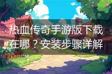 热血传奇手游版下载在哪？安装步骤详解