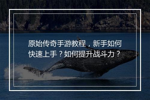 原始传奇手游教程，新手如何快速上手？如何提升战斗力？