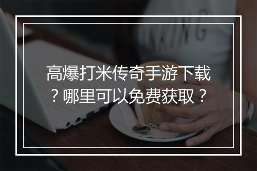 高爆打米传奇手游下载？哪里可以免费获取？