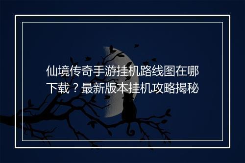 仙境传奇手游挂机路线图在哪下载？最新版本挂机攻略揭秘