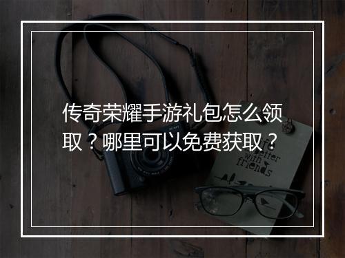 传奇荣耀手游礼包怎么领取？哪里可以免费获取？