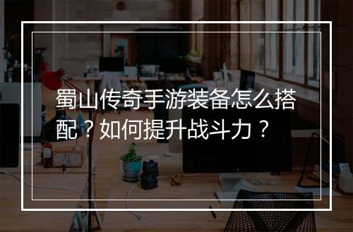 蜀山传奇手游装备怎么搭配？如何提升战斗力？