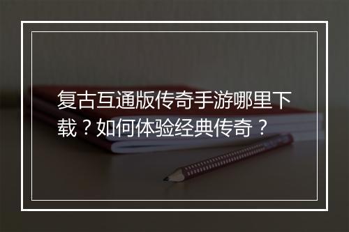 复古互通版传奇手游哪里下载？如何体验经典传奇？