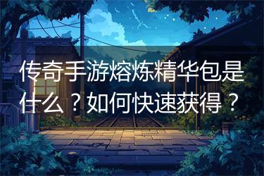 传奇手游熔炼精华包是什么？如何快速获得？