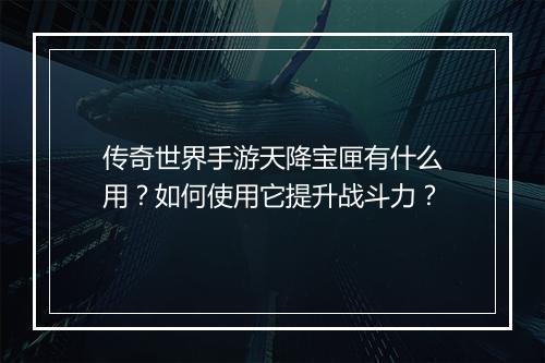 传奇世界手游天降宝匣有什么用？如何使用它提升战斗力？