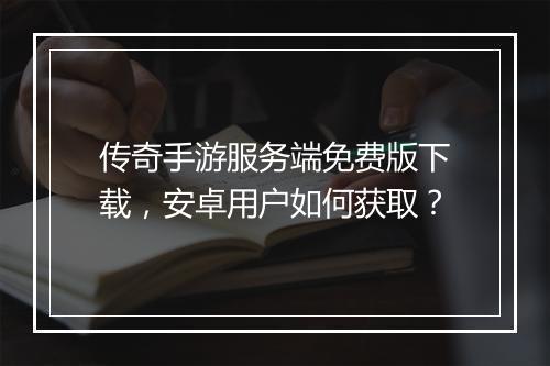 传奇手游服务端免费版下载，安卓用户如何获取？