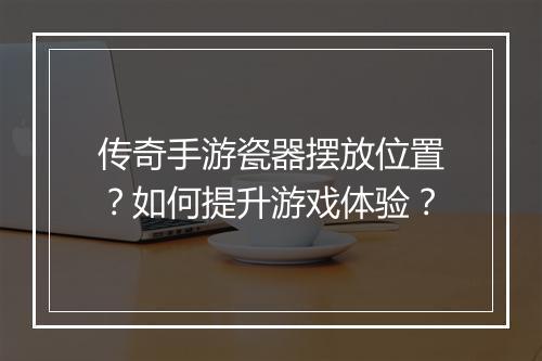 传奇手游瓷器摆放位置？如何提升游戏体验？