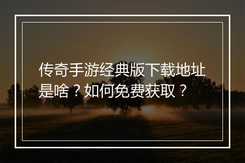 传奇手游经典版下载地址是啥？如何免费获取？