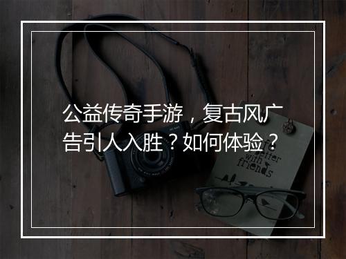 公益传奇手游，复古风广告引人入胜？如何体验？
