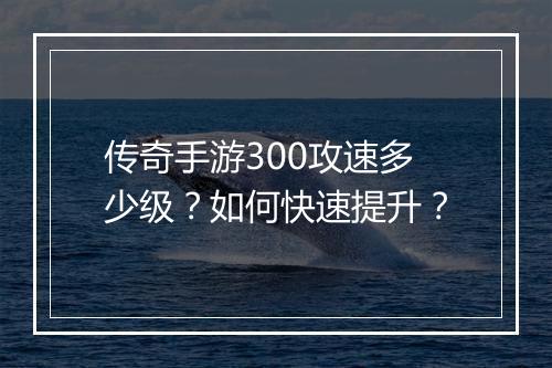 传奇手游300攻速多少级？如何快速提升？