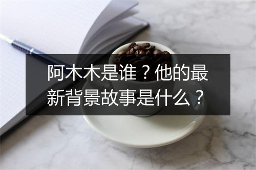 阿木木是谁？他的最新背景故事是什么？