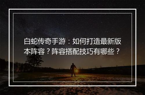 白蛇传奇手游：如何打造最新版本阵容？阵容搭配技巧有哪些？