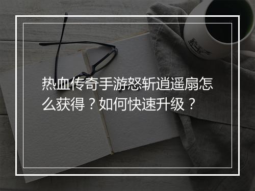 热血传奇手游怒斩逍遥扇怎么获得？如何快速升级？