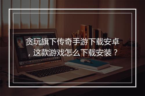 贪玩旗下传奇手游下载安卓，这款游戏怎么下载安装？