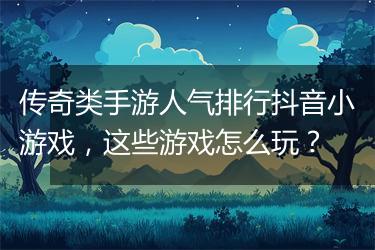 传奇类手游人气排行抖音小游戏，这些游戏怎么玩？