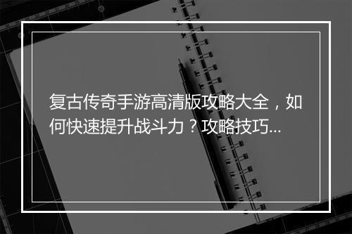 复古传奇手游高清版攻略大全，如何快速提升战斗力？攻略技巧揭秘！