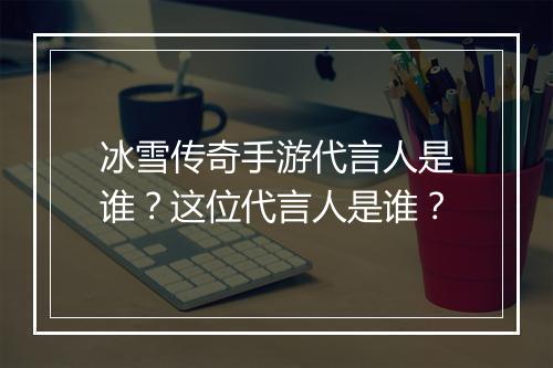 冰雪传奇手游代言人是谁？这位代言人是谁？