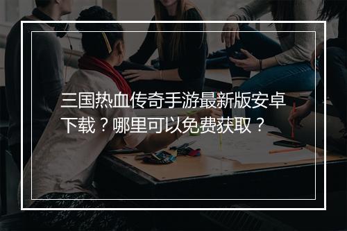 三国热血传奇手游最新版安卓下载？哪里可以免费获取？